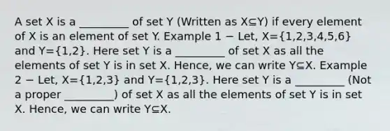 A set X is a _________ of set Y (Written as X⊆Y) if every element of X is an element of set Y. Example 1 − Let, X=(1,2,3,4,5,6) and Y=(1,2). Here set Y is a _________ of set X as all the elements of set Y is in set X. Hence, we can write Y⊆X. Example 2 − Let, X=(1,2,3) and Y=(1,2,3). Here set Y is a _________ (Not a proper _________) of set X as all the elements of set Y is in set X. Hence, we can write Y⊆X.