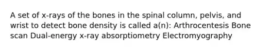 A set of x-rays of the bones in the spinal column, pelvis, and wrist to detect bone density is called a(n): Arthrocentesis Bone scan Dual-energy x-ray absorptiometry Electromyography