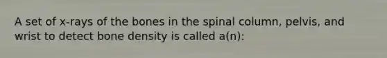 A set of x-rays of the bones in the spinal column, pelvis, and wrist to detect bone density is called a(n):