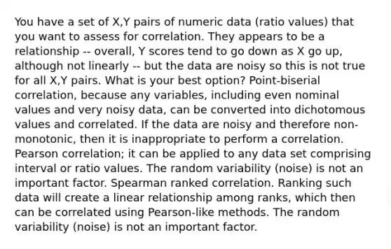 You have a set of X,Y pairs of numeric data (ratio values) that you want to assess for correlation. They appears to be a relationship -- overall, Y scores tend to go down as X go up, although not linearly -- but the data are noisy so this is not true for all X,Y pairs. What is your best option? Point-biserial correlation, because any variables, including even nominal values and very noisy data, can be converted into dichotomous values and correlated. If the data are noisy and therefore non-monotonic, then it is inappropriate to perform a correlation. Pearson correlation; it can be applied to any data set comprising interval or ratio values. The random variability (noise) is not an important factor. Spearman ranked correlation. Ranking such data will create a linear relationship among ranks, which then can be correlated using Pearson-like methods. The random variability (noise) is not an important factor.