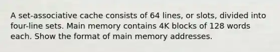 A set-associative cache consists of 64 lines, or slots, divided into four-line sets. Main memory contains 4K blocks of 128 words each. Show the format of main memory addresses.