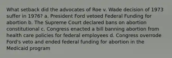 What setback did the advocates of Roe v. Wade decision of 1973 suffer in 1976? a. President Ford vetoed Federal Funding for abortion b. The Supreme Court declared bans on abortion constitutional c. Congress enacted a bill banning abortion from health care policies for federal employees d. Congress overrode Ford's veto and ended federal funding for abortion in the Medicaid program