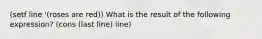 (setf line '(roses are red)) What is the result of the following expression? (cons (last line) line)