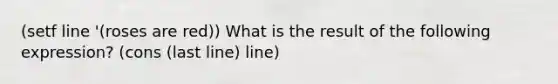 (setf line '(roses are red)) What is the result of the following expression? (cons (last line) line)