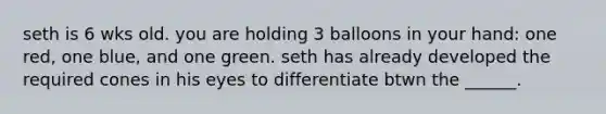 seth is 6 wks old. you are holding 3 balloons in your hand: one red, one blue, and one green. seth has already developed the required cones in his eyes to differentiate btwn the ______.