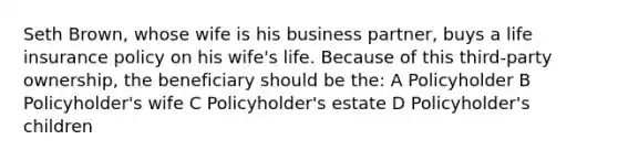 Seth Brown, whose wife is his business partner, buys a life insurance policy on his wife's life. Because of this third-party ownership, the beneficiary should be the: A Policyholder B Policyholder's wife C Policyholder's estate D Policyholder's children