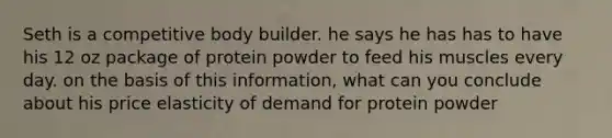 Seth is a competitive body builder. he says he has has to have his 12 oz package of protein powder to feed his muscles every day. on the basis of this information, what can you conclude about his price elasticity of demand for protein powder