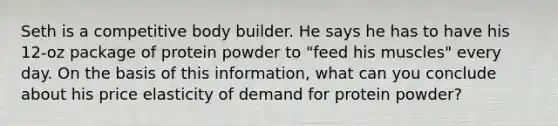 Seth is a competitive body builder. He says he has to have his 12-oz package of protein powder to "feed his muscles" every day. On the basis of this information, what can you conclude about his price elasticity of demand for protein powder?