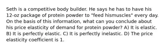 Seth is a competitive body builder. He says he has to have his 12-oz package of protein powder to "feed hismuscles" every day. On the basis of this information, what can you conclude about his price elasticity of demand for protein powder? A) It is elastic. B) It is perfectly elastic. C) It is perfectly inelastic. D) The price elasticity coefficient is 1.