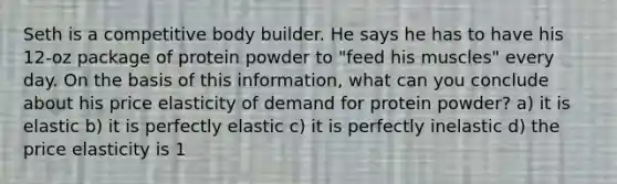 Seth is a competitive body builder. He says he has to have his 12-oz package of protein powder to "feed his muscles" every day. On the basis of this information, what can you conclude about his price elasticity of demand for protein powder? a) it is elastic b) it is perfectly elastic c) it is perfectly inelastic d) the price elasticity is 1