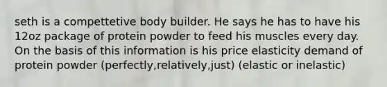 seth is a compettetive body builder. He says he has to have his 12oz package of protein powder to feed his muscles every day. On the basis of this information is his price elasticity demand of protein powder (perfectly,relatively,just) (elastic or inelastic)