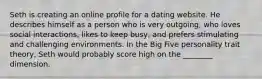 Seth is creating an online profile for a dating website. He describes himself as a person who is very outgoing, who loves social interactions, likes to keep busy, and prefers stimulating and challenging environments. In the Big Five personality trait theory, Seth would probably score high on the ________ dimension.