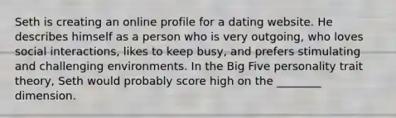 Seth is creating an online profile for a dating website. He describes himself as a person who is very outgoing, who loves social interactions, likes to keep busy, and prefers stimulating and challenging environments. In the Big Five personality trait theory, Seth would probably score high on the ________ dimension.