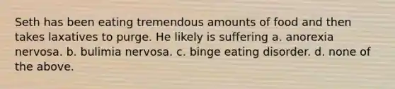 Seth has been eating tremendous amounts of food and then takes laxatives to purge. He likely is suffering a. anorexia nervosa. b. bulimia nervosa. c. binge eating disorder. d. none of the above.