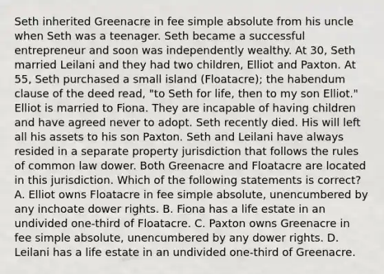 Seth inherited Greenacre in fee simple absolute from his uncle when Seth was a teenager. Seth became a successful entrepreneur and soon was independently wealthy. At 30, Seth married Leilani and they had two children, Elliot and Paxton. At 55, Seth purchased a small island (Floatacre); the habendum clause of the deed read, "to Seth for life, then to my son Elliot." Elliot is married to Fiona. They are incapable of having children and have agreed never to adopt. Seth recently died. His will left all his assets to his son Paxton. Seth and Leilani have always resided in a separate property jurisdiction that follows the rules of common law dower. Both Greenacre and Floatacre are located in this jurisdiction. Which of the following statements is correct? A. Elliot owns Floatacre in fee simple absolute, unencumbered by any inchoate dower rights. B. Fiona has a life estate in an undivided one-third of Floatacre. C. Paxton owns Greenacre in fee simple absolute, unencumbered by any dower rights. D. Leilani has a life estate in an undivided one-third of Greenacre.