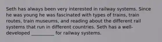 Seth has always been very interested in railway systems. Since he was young he was fascinated with types of trains, train routes, train museums, and reading about the different rail systems that run in different countries. Seth has a well- developed __________ for railway systems.