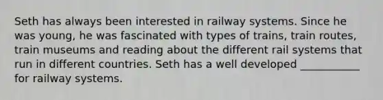 Seth has always been interested in railway systems. Since he was young, he was fascinated with types of trains, train routes, train museums and reading about the different rail systems that run in different countries. Seth has a well developed ___________ for railway systems.