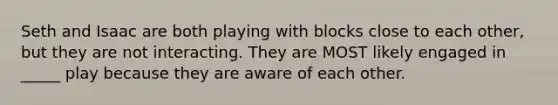 Seth and Isaac are both playing with blocks close to each other, but they are not interacting. They are MOST likely engaged in _____ play because they are aware of each other.
