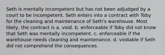 Seth is mentally incompetent but has not been adjudged by a court to be incompetent. Seth enters into a contract with Toby for the cleaning and maintenance of Seth's warehouse. Most likely, the contract is a. void. b. enforceable if Toby did not know that Seth was mentally incompetent. c. enforceable if the warehouse needs cleaning and maintenance. d. voidable if Seth did not comprehend the consequences.