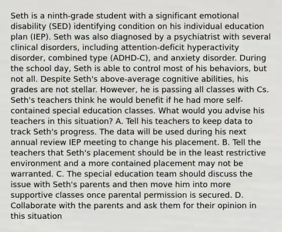 Seth is a ninth-grade student with a significant emotional disability (SED) identifying condition on his individual education plan (IEP). Seth was also diagnosed by a psychiatrist with several clinical disorders, including attention-deficit hyperactivity disorder, combined type (ADHD-C), and anxiety disorder. During the school day, Seth is able to control most of his behaviors, but not all. Despite Seth's above-average cognitive abilities, his grades are not stellar. However, he is passing all classes with Cs. Seth's teachers think he would benefit if he had more self-contained special education classes. What would you advise his teachers in this situation? A. Tell his teachers to keep data to track Seth's progress. The data will be used during his next annual review IEP meeting to change his placement. B. Tell the teachers that Seth's placement should be in the least restrictive environment and a more contained placement may not be warranted. C. The special education team should discuss the issue with Seth's parents and then move him into more supportive classes once parental permission is secured. D. Collaborate with the parents and ask them for their opinion in this situation