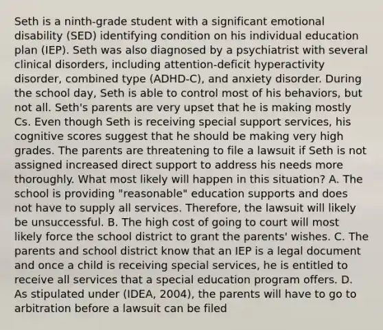 Seth is a ninth-grade student with a significant emotional disability (SED) identifying condition on his individual education plan (IEP). Seth was also diagnosed by a psychiatrist with several clinical disorders, including attention-deficit hyperactivity disorder, combined type (ADHD-C), and anxiety disorder. During the school day, Seth is able to control most of his behaviors, but not all. Seth's parents are very upset that he is making mostly Cs. Even though Seth is receiving special support services, his cognitive scores suggest that he should be making very high grades. The parents are threatening to file a lawsuit if Seth is not assigned increased direct support to address his needs more thoroughly. What most likely will happen in this situation? A. The school is providing "reasonable" education supports and does not have to supply all services. Therefore, the lawsuit will likely be unsuccessful. B. The high cost of going to court will most likely force the school district to grant the parents' wishes. C. The parents and school district know that an IEP is a legal document and once a child is receiving special services, he is entitled to receive all services that a special education program offers. D. As stipulated under (IDEA, 2004), the parents will have to go to arbitration before a lawsuit can be filed