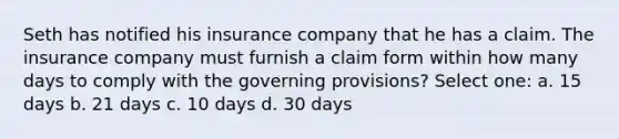 Seth has notified his insurance company that he has a claim. The insurance company must furnish a claim form within how many days to comply with the governing provisions? Select one: a. 15 days b. 21 days c. 10 days d. 30 days