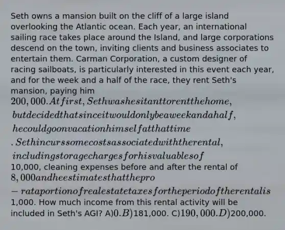 Seth owns a mansion built on the cliff of a large island overlooking the Atlantic ocean. Each year, an international sailing race takes place around the Island, and large corporations descend on the town, inviting clients and business associates to entertain them. Carman Corporation, a custom designer of racing sailboats, is particularly interested in this event each year, and for the week and a half of the race, they rent Seth's mansion, paying him 200,000. At first, Seth was hesitant to rent the home, but decided that since it would only be a week and a half, he could go on vacation himself at that time. Seth incurs some costs associated with the rental, including storage charges for his valuables of10,000, cleaning expenses before and after the rental of 8,000 and he estimates that the pro-rata portion of real estate taxes for the period of the rental is1,000. How much income from this rental activity will be included in Seth's AGI? A)0. B)181,000. C)190,000. D)200,000.