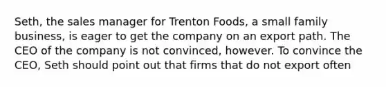 Seth, the sales manager for Trenton Foods, a small family business, is eager to get the company on an export path. The CEO of the company is not convinced, however. To convince the CEO, Seth should point out that firms that do not export often