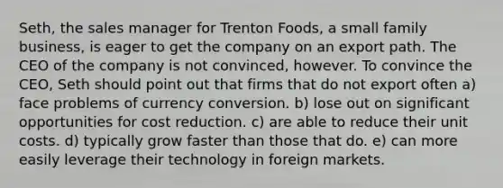 Seth, the sales manager for Trenton Foods, a small family business, is eager to get the company on an export path. The CEO of the company is not convinced, however. To convince the CEO, Seth should point out that firms that do not export often a) face problems of currency conversion. b) lose out on significant opportunities for cost reduction. c) are able to reduce their unit costs. d) typically grow faster than those that do. e) can more easily leverage their technology in foreign markets.