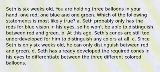 Seth is six weeks old. You are holding three balloons in your hand: one red, one blue and one green. Which of the following statements is most likely true? a. Seth probably only has the rods for blue vision in his eyes, so he won't be able to distinguish between red and green. b. At this age, Seth's cones are still too underdeveloped for him to distinguish any colors at all. c. Since Seth is only six weeks old, he can only distinguish between red and green. d. Seth has already developed the required cones in his eyes to differentiate between the three different colored balloons.