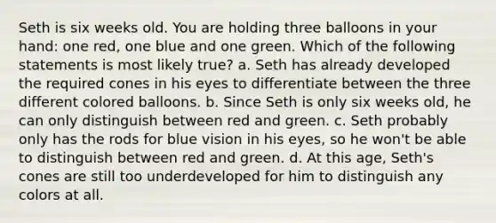 Seth is six weeks old. You are holding three balloons in your hand: one red, one blue and one green. Which of the following statements is most likely true? a. Seth has already developed the required cones in his eyes to differentiate between the three different colored balloons. b. Since Seth is only six weeks old, he can only distinguish between red and green. c. Seth probably only has the rods for blue vision in his eyes, so he won't be able to distinguish between red and green. d. At this age, Seth's cones are still too underdeveloped for him to distinguish any colors at all.