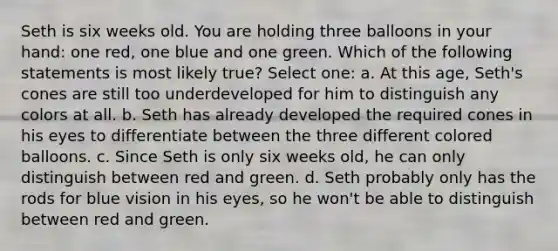 Seth is six weeks old. You are holding three balloons in your hand: one red, one blue and one green. Which of the following statements is most likely true? Select one: a. At this age, Seth's cones are still too underdeveloped for him to distinguish any colors at all. b. Seth has already developed the required cones in his eyes to differentiate between the three different colored balloons. c. Since Seth is only six weeks old, he can only distinguish between red and green. d. Seth probably only has the rods for blue vision in his eyes, so he won't be able to distinguish between red and green.