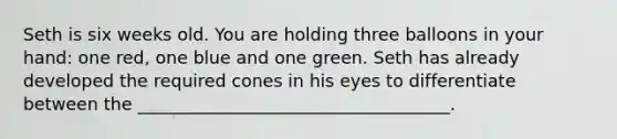 Seth is six weeks old. You are holding three balloons in your hand: one red, one blue and one green. Seth has already developed the required cones in his eyes to differentiate between the ____________________________________.