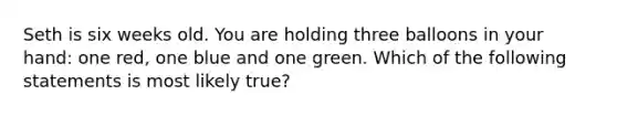 Seth is six weeks old. You are holding three balloons in your hand: one red, one blue and one green. Which of the following statements is most likely true?