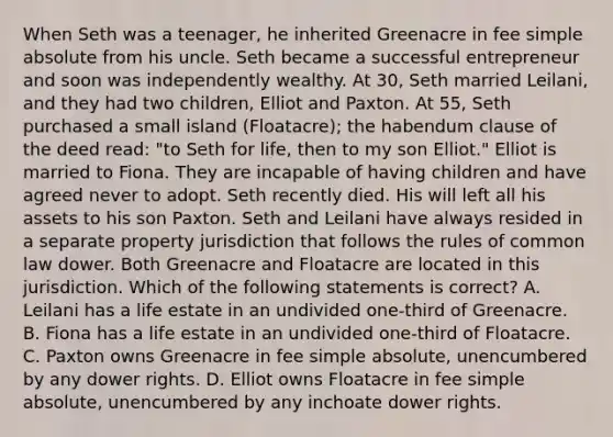 When Seth was a teenager, he inherited Greenacre in fee simple absolute from his uncle. Seth became a successful entrepreneur and soon was independently wealthy. At 30, Seth married Leilani, and they had two children, Elliot and Paxton. At 55, Seth purchased a small island (Floatacre); the habendum clause of the deed read: "to Seth for life, then to my son Elliot." Elliot is married to Fiona. They are incapable of having children and have agreed never to adopt. Seth recently died. His will left all his assets to his son Paxton. Seth and Leilani have always resided in a separate property jurisdiction that follows the rules of common law dower. Both Greenacre and Floatacre are located in this jurisdiction. Which of the following statements is correct? A. Leilani has a life estate in an undivided one-third of Greenacre. B. Fiona has a life estate in an undivided one-third of Floatacre. C. Paxton owns Greenacre in fee simple absolute, unencumbered by any dower rights. D. Elliot owns Floatacre in fee simple absolute, unencumbered by any inchoate dower rights.