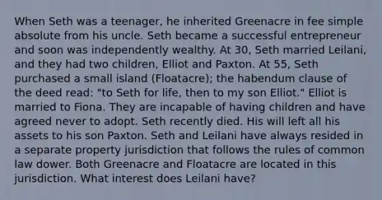 When Seth was a teenager, he inherited Greenacre in fee simple absolute from his uncle. Seth became a successful entrepreneur and soon was independently wealthy. At 30, Seth married Leilani, and they had two children, Elliot and Paxton. At 55, Seth purchased a small island (Floatacre); the habendum clause of the deed read: "to Seth for life, then to my son Elliot." Elliot is married to Fiona. They are incapable of having children and have agreed never to adopt. Seth recently died. His will left all his assets to his son Paxton. Seth and Leilani have always resided in a separate property jurisdiction that follows the rules of common law dower. Both Greenacre and Floatacre are located in this jurisdiction. What interest does Leilani have?