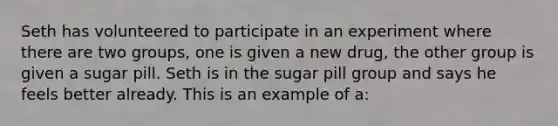 Seth has volunteered to participate in an experiment where there are two groups, one is given a new drug, the other group is given a sugar pill. Seth is in the sugar pill group and says he feels better already. This is an example of a: