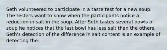 Seth volunteered to participate in a taste test for a new soup. The testers want to know when the participants notice a reduction in salt in the soup. After Seth tastes several bowls of soup he notices that the last bowl has less salt than the others. Seth's detection of the difference in salt content is an example of detecting the: