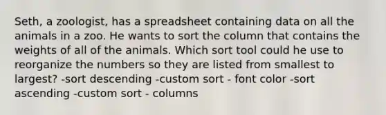 Seth, a zoologist, has a spreadsheet containing data on all the animals in a zoo. He wants to sort the column that contains the weights of all of the animals. Which sort tool could he use to reorganize the numbers so they are listed from smallest to largest? -sort descending -custom sort - font color -sort ascending -custom sort - columns