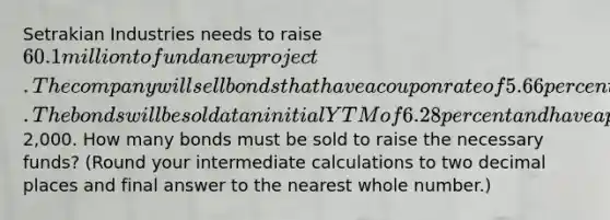 Setrakian Industries needs to raise 60.1 million to fund a new project. The company will sell bonds that have a coupon rate of 5.66 percent paid semiannually and that mature in 15 years. The bonds will be sold at an initial YTM of 6.28 percent and have a par value of2,000. How many bonds must be sold to raise the necessary funds? (Round your intermediate calculations to two decimal places and final answer to the nearest whole number.)