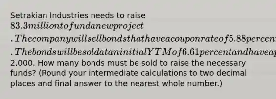 Setrakian Industries needs to raise 83.3 million to fund a new project. The company will sell bonds that have a coupon rate of 5.88 percent paid semiannually and that mature in 30 years. The bonds will be sold at an initial YTM of 6.61 percent and have a par value of2,000. How many bonds must be sold to raise the necessary funds? (Round your intermediate calculations to two decimal places and final answer to the nearest whole number.)