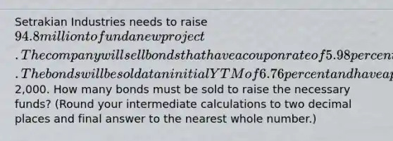 Setrakian Industries needs to raise 94.8 million to fund a new project. The company will sell bonds that have a coupon rate of 5.98 percent paid semiannually and that mature in 15 years. The bonds will be sold at an initial YTM of 6.76 percent and have a par value of2,000. How many bonds must be sold to raise the necessary funds? (Round your intermediate calculations to two decimal places and final answer to the nearest whole number.)