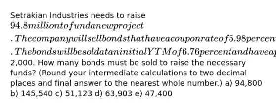 Setrakian Industries needs to raise 94.8 million to fund a new project. The company will sell bonds that have a coupon rate of 5.98 percent paid semiannually and that mature in 15 years. The bonds will be sold at an initial YTM of 6.76 percent and have a par value of2,000. How many bonds must be sold to raise the necessary funds? (Round your intermediate calculations to two decimal places and final answer to the nearest whole number.) a) 94,800 b) 145,540 c) 51,123 d) 63,903 e) 47,400