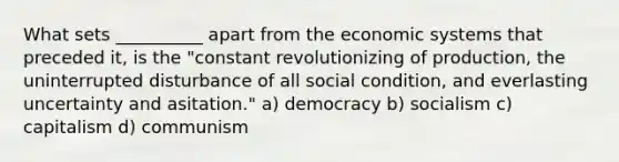 What sets __________ apart from the economic systems that preceded it, is the "constant revolutionizing of production, the uninterrupted disturbance of all social condition, and everlasting uncertainty and asitation." a) democracy b) socialism c) capitalism d) communism