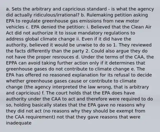 a. Sets the arbitrary and capricious standard - is what the agency did actually ridiculous/irrational? b. Rulemaking petition asking EPA to regulate greenhouse gas emissions from new motor vehicles c. EPA denied the petition: i. Believed that the Clean Air Act did not authorize it to issue mandatory regulations to address global climate change ii. Even if it did have the authority, believed it would be unwise to do so 1. They reviewed the facts differently than the party 2. Could also argue they do not have the proper resrouces d. Under the terms of the CAA, the EPPA can avoid taking further action only if it determines that greenhouse gases do not contribute to climate change e. The EPA has offered no reasoned explanation for its refusal to decide whether greenhouse gases cause or contribute to climate change (the agency interpreted the law wrong, that is arbitrary and capricious) f. The court holds that the EPA does have authority under the CAA to act and therefore were required to do so, holding basically states that the EPA gave no reasons why they did not act (no reasons why they should be exempt from the CAA requirement) not that they gave reasons that were inadequate