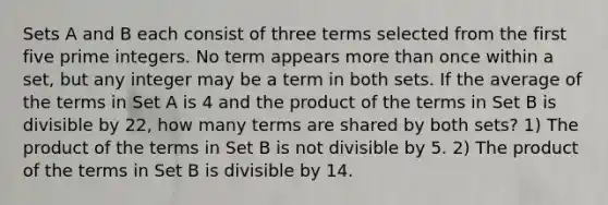 Sets A and B each consist of three terms selected from the first five prime integers. No term appears more than once within a set, but any integer may be a term in both sets. If the average of the terms in Set A is 4 and the product of the terms in Set B is divisible by 22, how many terms are shared by both sets? 1) The product of the terms in Set B is not divisible by 5. 2) The product of the terms in Set B is divisible by 14.