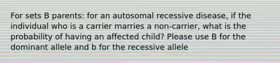 For sets B parents: for an autosomal recessive disease, if the individual who is a carrier marries a non-carrier, what is the probability of having an affected child? Please use B for the dominant allele and b for the recessive allele