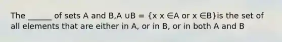 The ______ of sets A and B,A ∪B = (x x ∈A or x ∈B)is the set of all elements that are either in A, or in B, or in both A and B