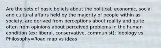 Are the sets of basic beliefs about the political, economic, social and cultural affairs held by the majority of people within as society, are derived from perceptions about reality and quite often from opinions about perceived problems in the human condition (ex: liberal, conservative, communist); Ideology vs Philosophy=Road map vs ideas