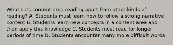 What sets content-area reading apart from other kinds of reading? A. Students must learn how to follow a strong narrative content B. Students learn new concepts in a content area and then apply this knowledge C. Students must read for longer periods of time D. Students encounter many more difficult words